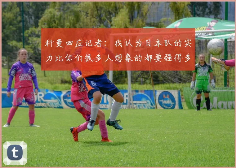 科曼回应记者：我认为日本队的实力比你们很多人想象的都要强得多
