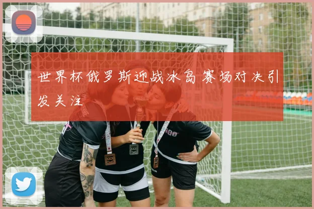 世界杯俄罗斯迎战冰岛 赛场对决引发关注