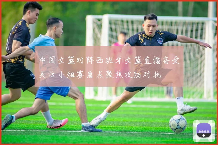 中国女篮对阵西班牙女篮直播备受关注小组赛看点聚焦攻防对抗