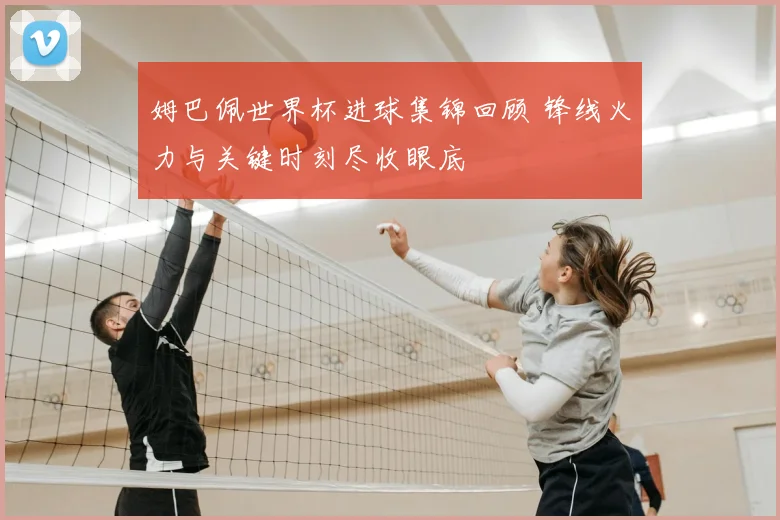 姆巴佩世界杯进球集锦回顾 锋线火力与关键时刻尽收眼底