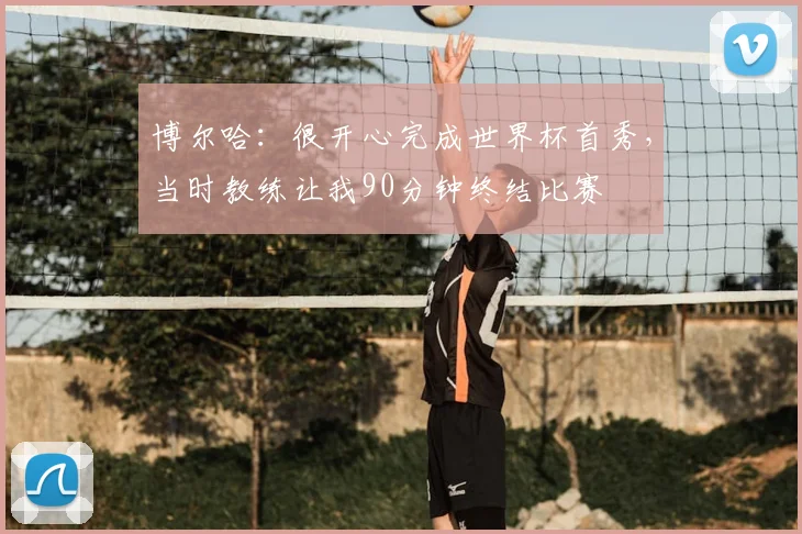 博尔哈:很开心完成世界杯首秀,当时教练让我90分钟终结比赛