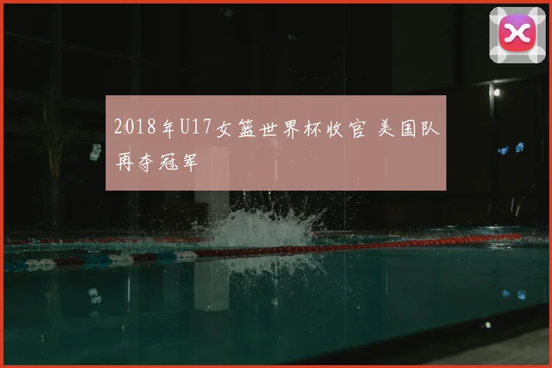 2018年U17女篮世界杯收官 美国队再夺冠军
