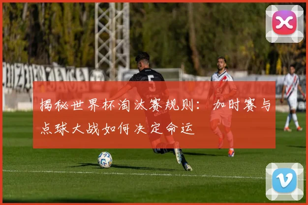 揭秘世界杯淘汰赛规则:加时赛与点球大战如何决定命运