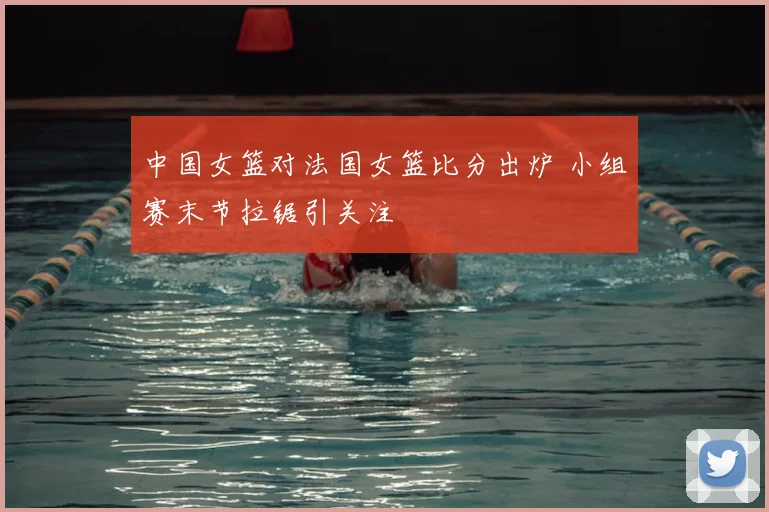 中国女篮对法国女篮比分出炉 小组赛末节拉锯引关注