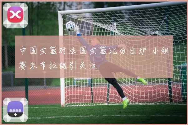 中国女篮对法国女篮比分出炉 小组赛末节拉锯引关注