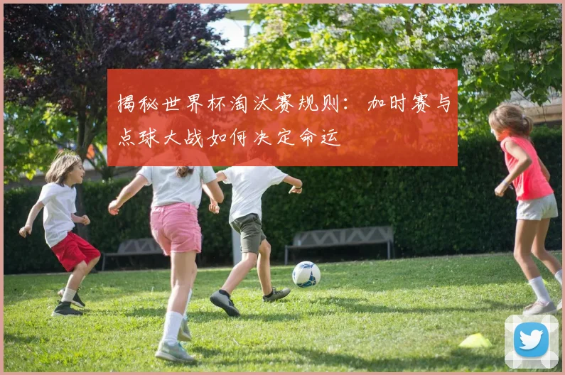 揭秘世界杯淘汰赛规则：加时赛与点球大战如何决定命运